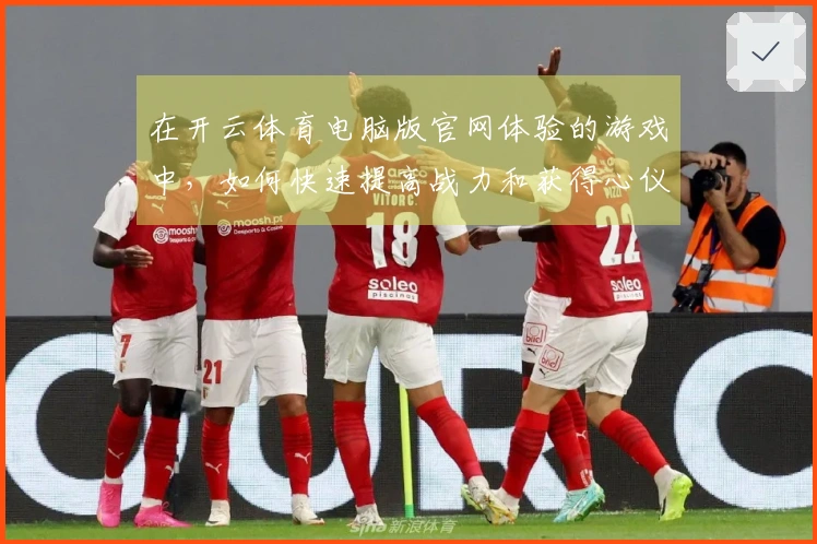 在开云体育电脑版官网体验的游戏中，如何快速提高战力和获得心仪装备？