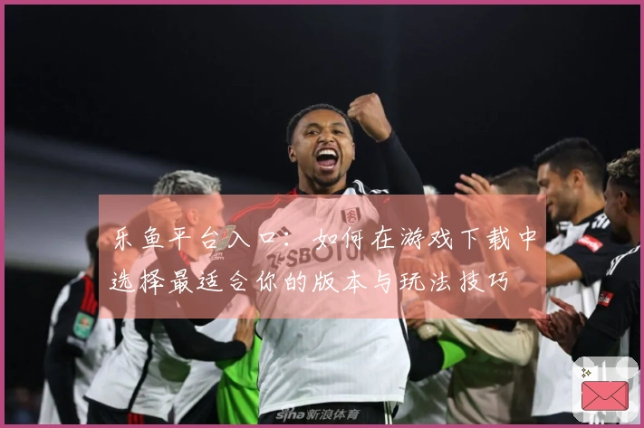 乐鱼平台入口：如何在游戏下载中选择最适合你的版本与玩法技巧