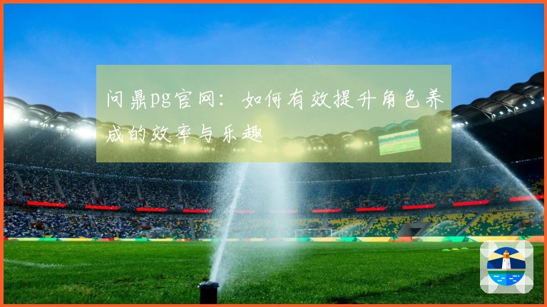 问鼎pg官网：如何有效提升角色养成的效率与乐趣